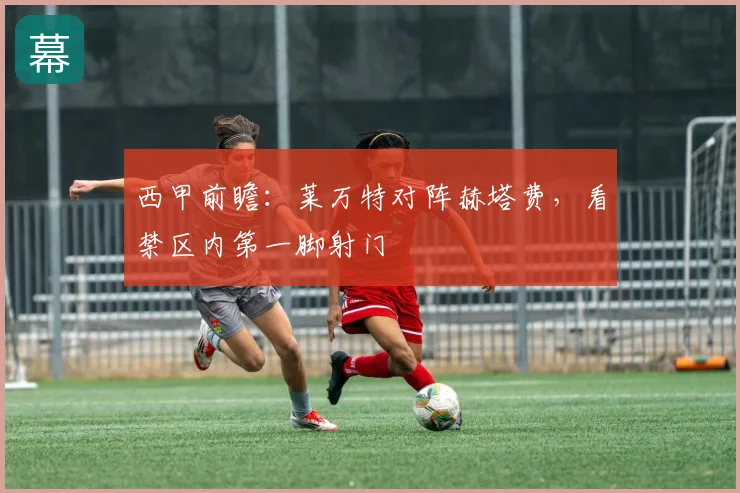 西甲前瞻:莱万特对阵赫塔费,看禁区内第一脚射门
